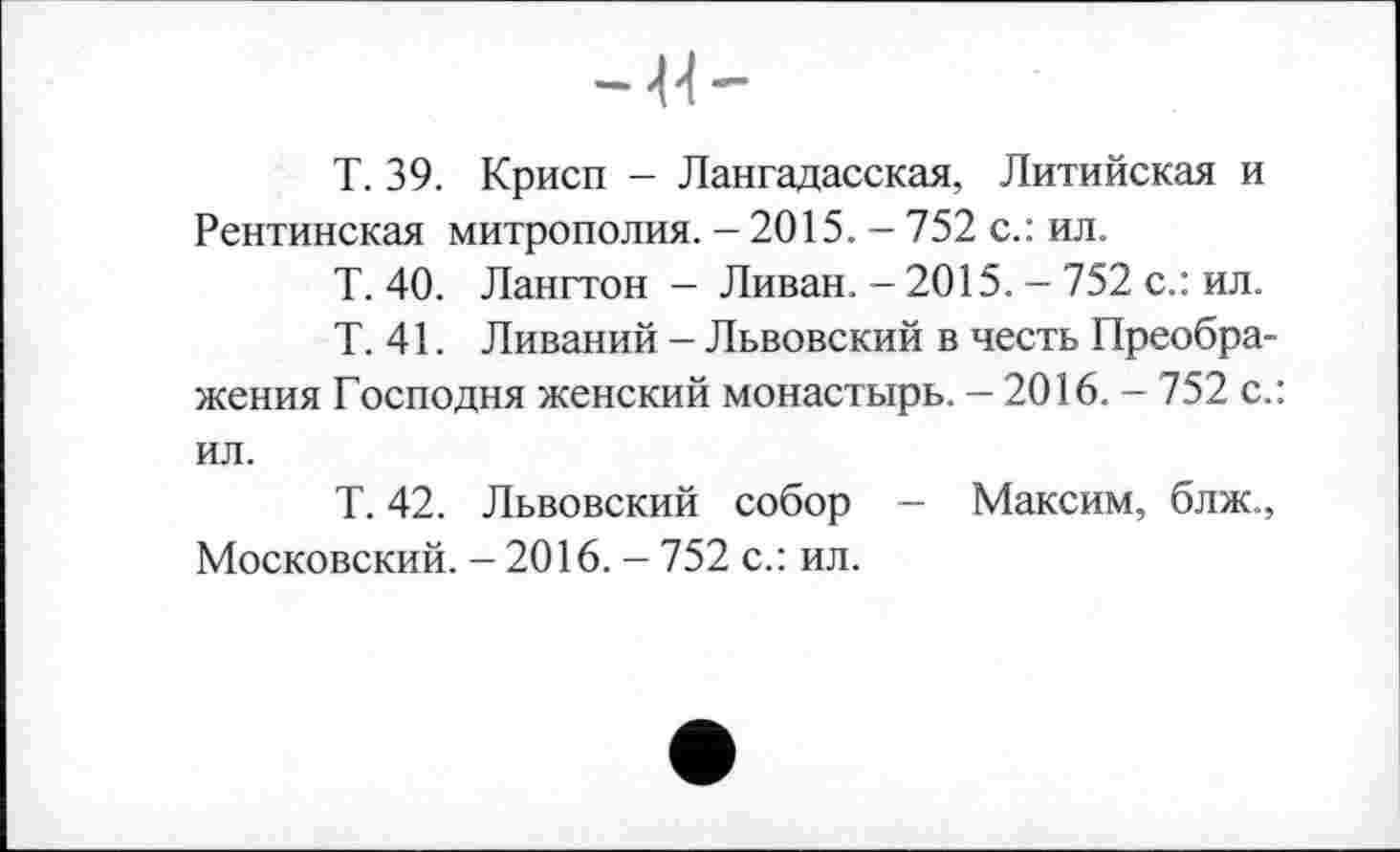 ﻿Т. 39. Крисп - Лангадасская, Литийская и Рентинская митрополия. - 2015. - 752 с.: ил.
Т. 40. Лангтон - Ливан. - 2015. - 752 с.: ил.
Т. 41. Ливаний - Львовский в честь Преображения Господня женский монастырь. - 2016. - 752 с.: ил.
Т. 42. Львовский собор — Максим, блж., Московский. - 2016. - 752 с.: ил.